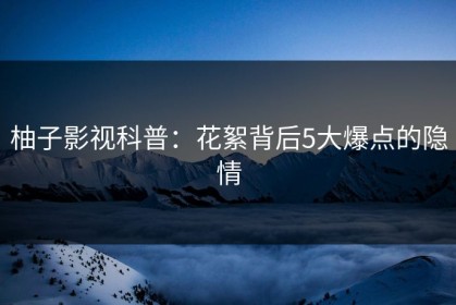 柚子影视科普：花絮背后5大爆点的隐情