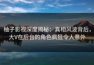 柚子影视深度揭秘：真相风波背后，大V在后台的角色疯狂令人意外