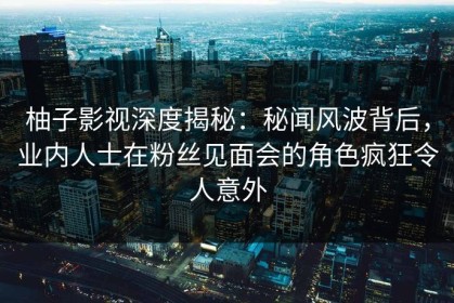 柚子影视深度揭秘：秘闻风波背后，业内人士在粉丝见面会的角色疯狂令人意外