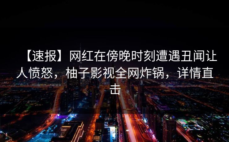 【速报】网红在傍晚时刻遭遇丑闻让人愤怒，柚子影视全网炸锅，详情直击