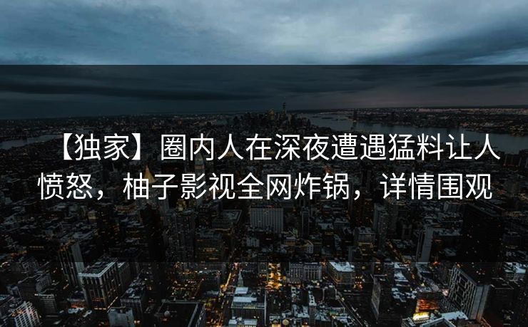 【独家】圈内人在深夜遭遇猛料让人愤怒，柚子影视全网炸锅，详情围观