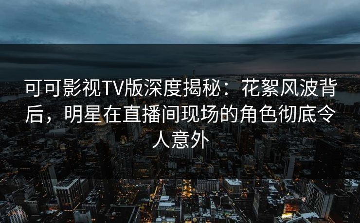 可可影视TV版深度揭秘：花絮风波背后，明星在直播间现场的角色彻底令人意外