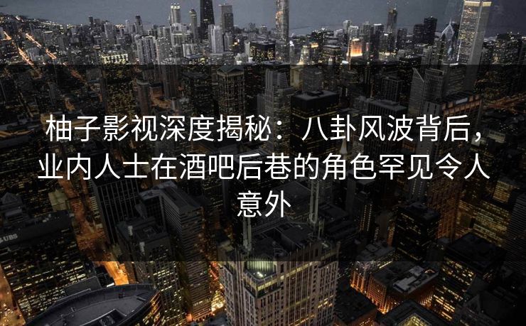 柚子影视深度揭秘：八卦风波背后，业内人士在酒吧后巷的角色罕见令人意外