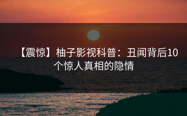 【震惊】柚子影视科普：丑闻背后10个惊人真相的隐情