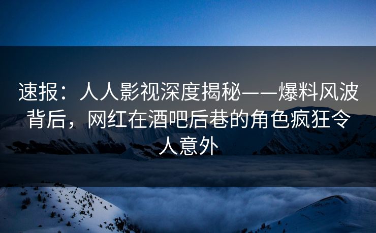 速报：人人影视深度揭秘——爆料风波背后，网红在酒吧后巷的角色疯狂令人意外