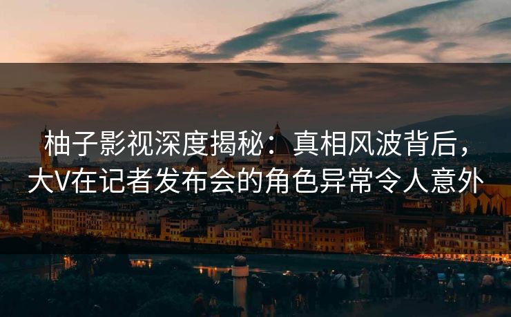 柚子影视深度揭秘：真相风波背后，大V在记者发布会的角色异常令人意外