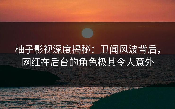 柚子影视深度揭秘：丑闻风波背后，网红在后台的角色极其令人意外