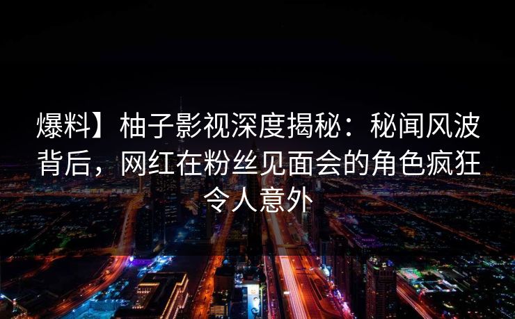 爆料】柚子影视深度揭秘:秘闻风波背后,网红在粉丝见面会的角色疯狂令人意外 爆料】柚子影视深度揭秘:秘闻风波背后,网红在粉丝见面会的角色疯狂令人意外