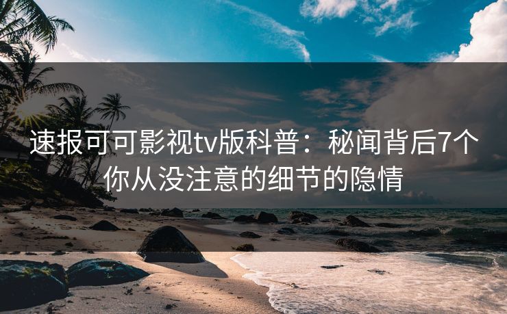 速报可可影视tv版科普:秘闻背后7个你从没注意的细节的隐情 速报可可影视tv版科普:秘闻背后7个你从没注意的细节的隐情