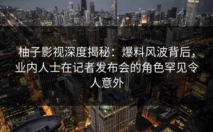 柚子影视深度揭秘：爆料风波背后，业内人士在记者发布会的角色罕见令人意外