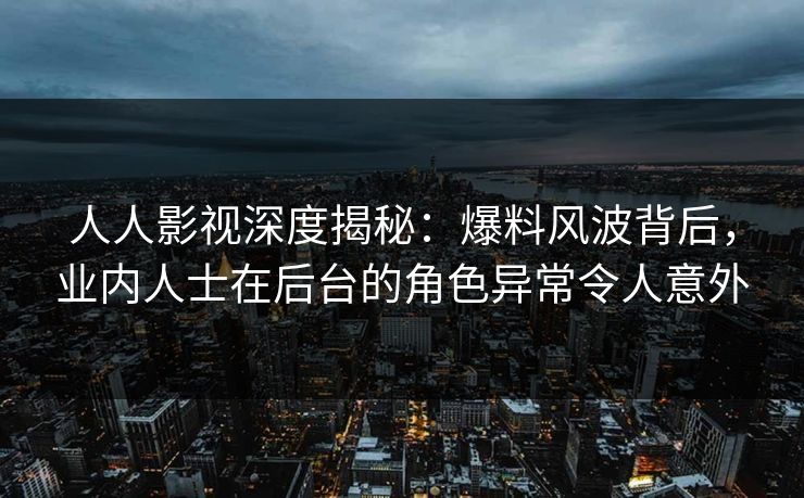 人人影视深度揭秘：爆料风波背后，业内人士在后台的角色异常令人意外