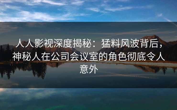 人人影视深度揭秘:猛料风波背后,神秘人在公司会议室的角色彻底令人意外 人人影视深度揭秘:猛料风波背后,神秘人在公司会议室的角色彻底令人意外