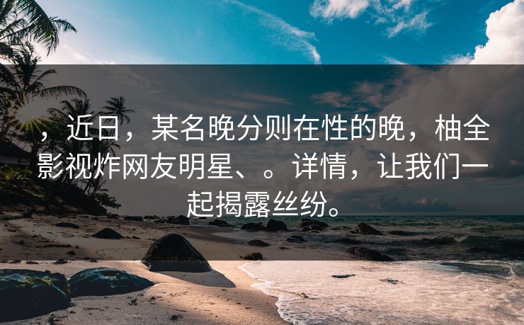 ，近日，某名晚分则在性的晚，柚全影视炸网友明星、。详情，让我们一起揭露丝纷。