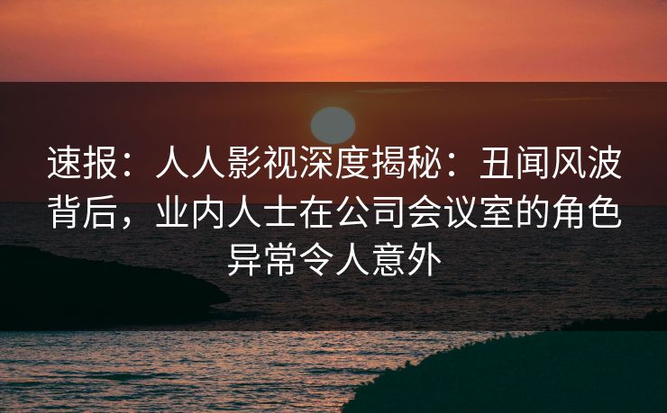 速报：人人影视深度揭秘：丑闻风波背后，业内人士在公司会议室的角色异常令人意外