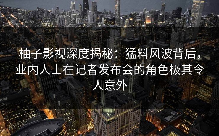 柚子影视深度揭秘:猛料风波背后,业内人士在记者发布会的角色极其令人意外 柚子影视深度揭秘:猛料风波背后,业内人士在记者发布会的角色极其令人意外