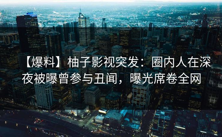 【爆料】柚子影视突发：圈内人在深夜被曝曾参与丑闻，曝光席卷全网