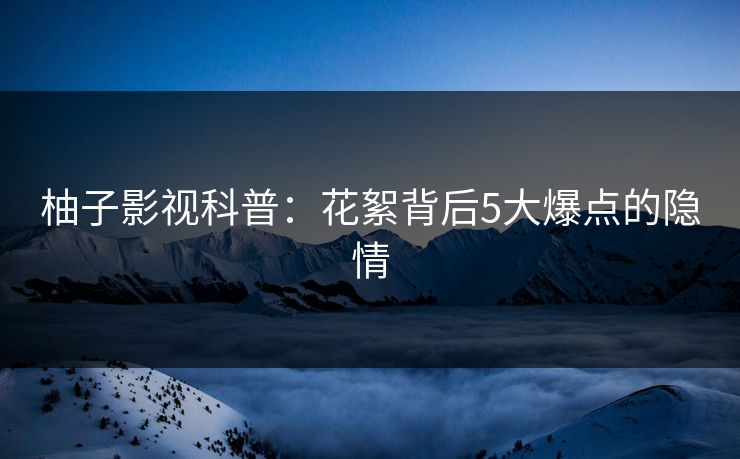 柚子影视科普：花絮背后5大爆点的隐情