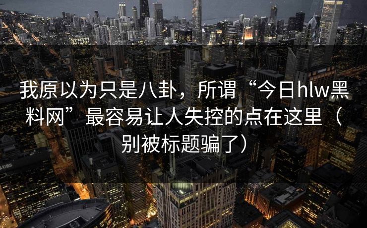 我原以为只是八卦，所谓“今日hlw黑料网”最容易让人失控的点在这里（别被标题骗了）