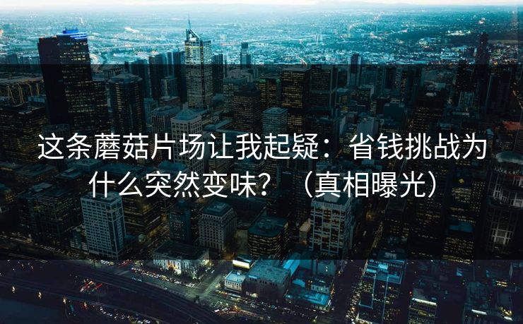 这条蘑菇片场让我起疑：省钱挑战为什么突然变味？（真相曝光）