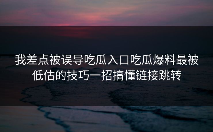 我差点被误导吃瓜入口吃瓜爆料最被低估的技巧一招搞懂链接跳转