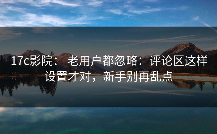 17c影院： 老用户都忽略：评论区这样设置才对，新手别再乱点