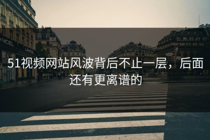 51视频网站风波背后不止一层，后面还有更离谱的