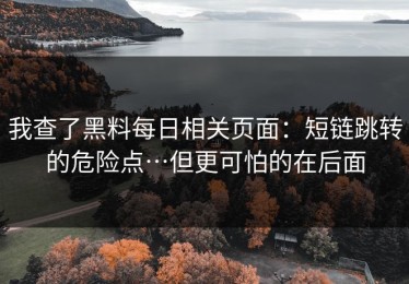 我查了黑料每日相关页面：短链跳转的危险点…但更可怕的在后面