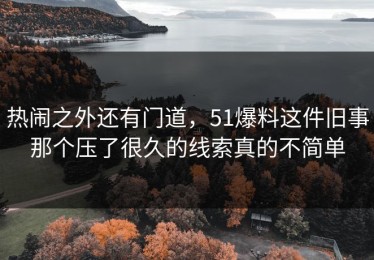 热闹之外还有门道，51爆料这件旧事那个压了很久的线索真的不简单