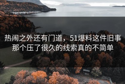 热闹之外还有门道，51爆料这件旧事那个压了很久的线索真的不简单