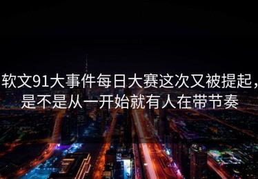 软文91大事件每日大赛这次又被提起，是不是从一开始就有人在带节奏