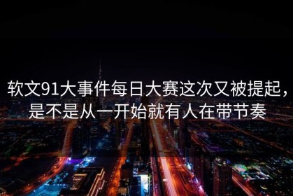 软文91大事件每日大赛这次又被提起，是不是从一开始就有人在带节奏