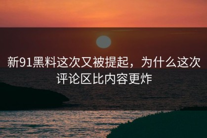 新91黑料这次又被提起，为什么这次评论区比内容更炸