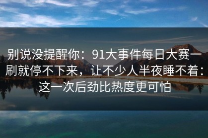 别说没提醒你：91大事件每日大赛一刷就停不下来，让不少人半夜睡不着：这一次后劲比热度更可怕