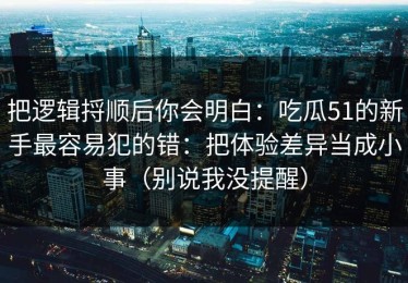 把逻辑捋顺后你会明白：吃瓜51的新手最容易犯的错：把体验差异当成小事（别说我没提醒）