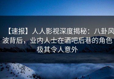 【速报】人人影视深度揭秘：八卦风波背后，业内人士在酒吧后巷的角色极其令人意外