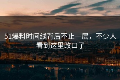 51爆料时间线背后不止一层，不少人看到这里改口了