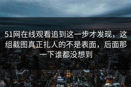 51网在线观看追到这一步才发现，这组截图真正扎人的不是表面，后面那一下谁都没想到