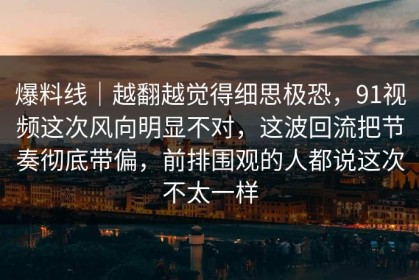 爆料线｜越翻越觉得细思极恐，91视频这次风向明显不对，这波回流把节奏彻底带偏，前排围观的人都说这次不太一样