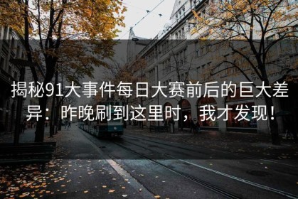 揭秘91大事件每日大赛前后的巨大差异：昨晚刷到这里时，我才发现！