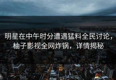 明星在中午时分遭遇猛料全民讨论，柚子影视全网炸锅，详情揭秘