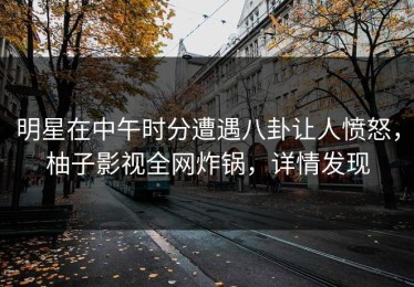 明星在中午时分遭遇八卦让人愤怒，柚子影视全网炸锅，详情发现