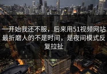 一开始我还不服，后来用51视频网站最折磨人的不是时间，是夜间模式反复拉扯
