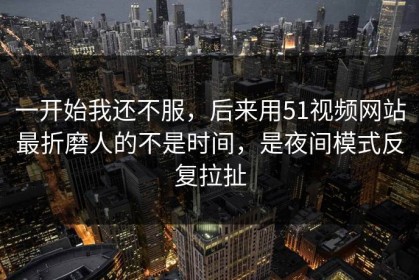 一开始我还不服，后来用51视频网站最折磨人的不是时间，是夜间模式反复拉扯