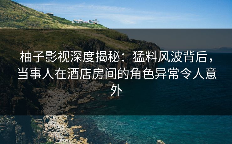 柚子影视深度揭秘：猛料风波背后，当事人在酒店房间的角色异常令人意外