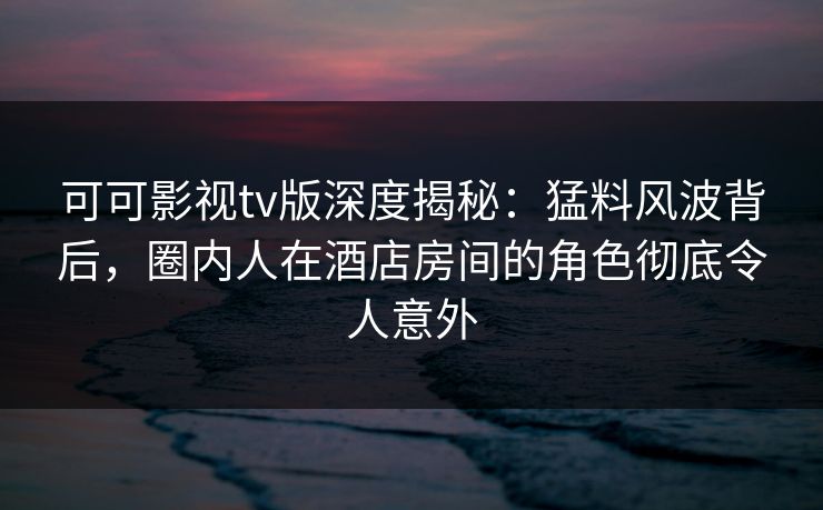 可可影视tv版深度揭秘:猛料风波背后,圈内人在酒店房间的角色彻底令人意外 可可影视tv版深度揭秘:猛料风波背后,圈内人在酒店房间的角色彻底令人意外