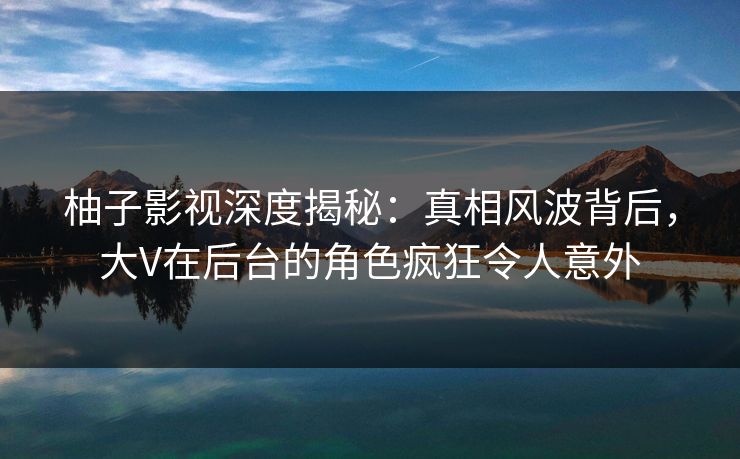 柚子影视深度揭秘：真相风波背后，大V在后台的角色疯狂令人意外