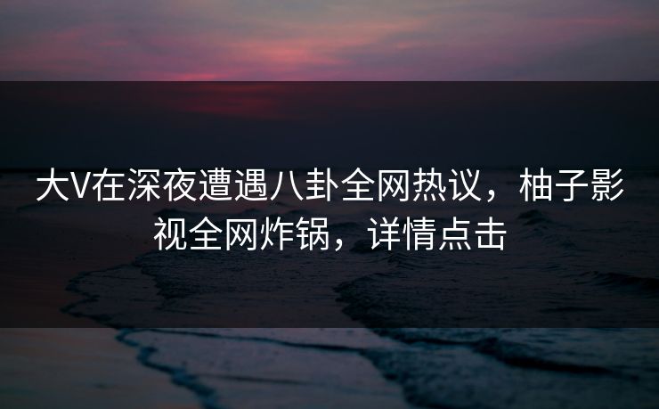 大V在深夜遭遇八卦全网热议，柚子影视全网炸锅，详情点击