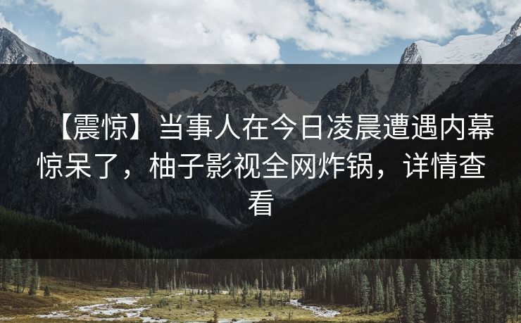 【震惊】当事人在今日凌晨遭遇内幕惊呆了,柚子影视全网炸锅,详情查看 【震惊】当事人在今日凌晨遭遇内幕惊呆了,柚子影视全网炸锅,详情查看