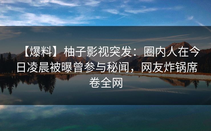 【爆料】柚子影视突发：圈内人在今日凌晨被曝曾参与秘闻，网友炸锅席卷全网