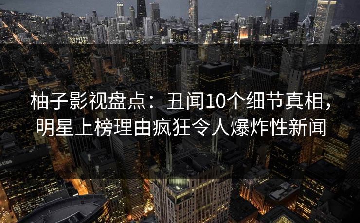 柚子影视盘点：丑闻10个细节真相，明星上榜理由疯狂令人爆炸性新闻